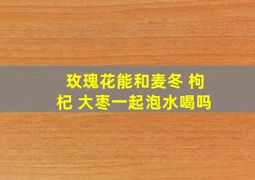 玫瑰花能和麦冬 枸杞 大枣一起泡水喝吗